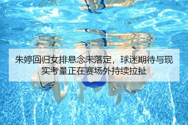 朱婷回归女排悬念未落定，球迷期待与现实考量正在赛场外持续拉扯